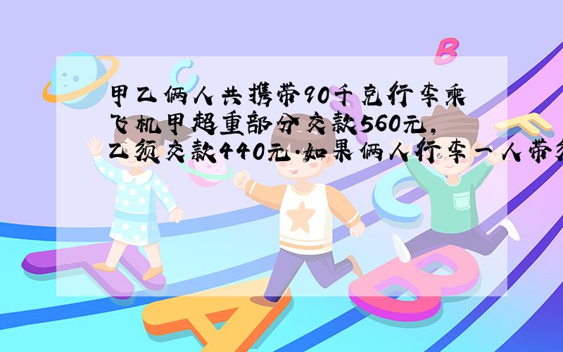 甲乙俩人共携带90千克行李乘飞机甲超重部分交款560元,乙须交款440元.如果俩人行李一人带须交款1400元.