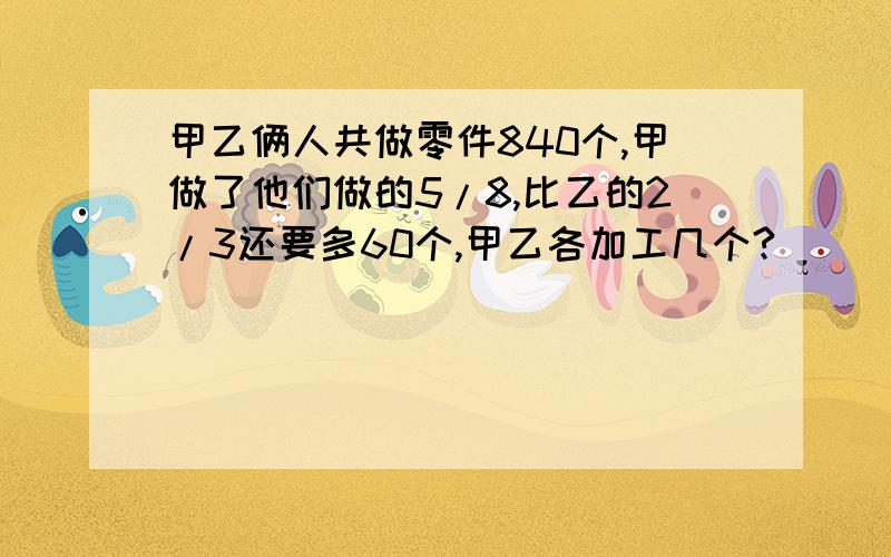 甲乙俩人共做零件840个,甲做了他们做的5/8,比乙的2/3还要多60个,甲乙各加工几个?