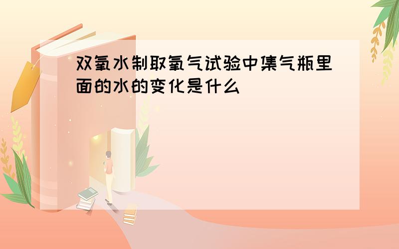 双氧水制取氧气试验中集气瓶里面的水的变化是什么