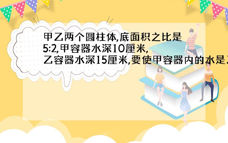 甲乙两个圆柱体,底面积之比是5:2,甲容器水深10厘米,乙容器水深15厘米,要使甲容器内的水是乙容器水的体积的1/3,甲