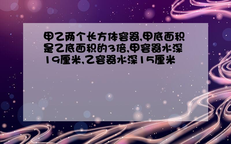 甲乙两个长方体容器,甲底面积是乙底面积的3倍,甲容器水深19厘米,乙容器水深15厘米