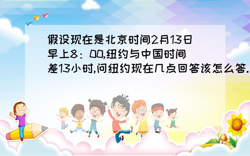 假设现在是北京时间2月13日早上8：00,纽约与中国时间差13小时,问纽约现在几点回答该怎么答.