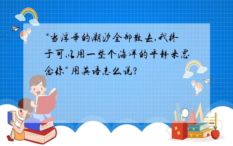 “当浮华的潮汐全部散去,我终于可以用一整个海洋的平静来思念你”用英语怎么说?