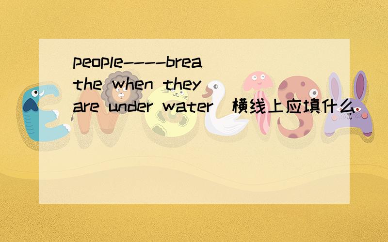 people----breathe when they are under water(横线上应填什么