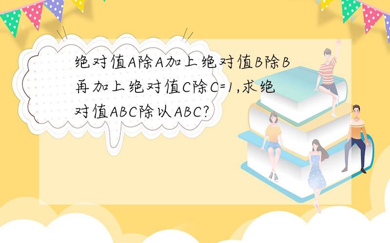 绝对值A除A加上绝对值B除B再加上绝对值C除C=1,求绝对值ABC除以ABC?