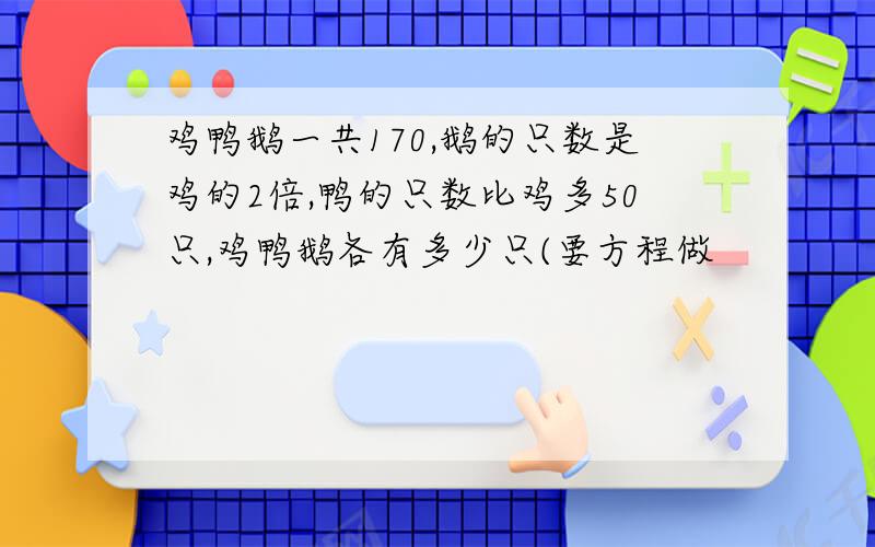 鸡鸭鹅一共170,鹅的只数是鸡的2倍,鸭的只数比鸡多50只,鸡鸭鹅各有多少只(要方程做