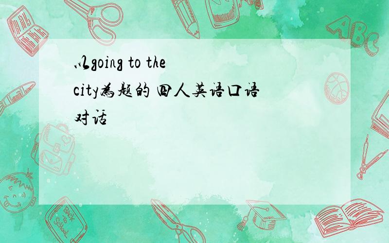 以going to the city为题的 四人英语口语对话