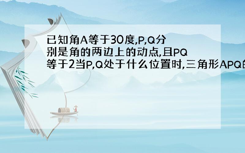 已知角A等于30度,P,Q分别是角的两边上的动点,且PQ等于2当P,Q处于什么位置时,三角形APQ的面积最大,并