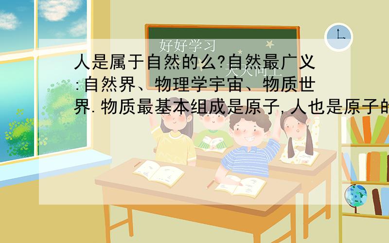 人是属于自然的么?自然最广义:自然界、物理学宇宙、物质世界.物质最基本组成是原子,人也是原子的产物,所以,人也是自然的产