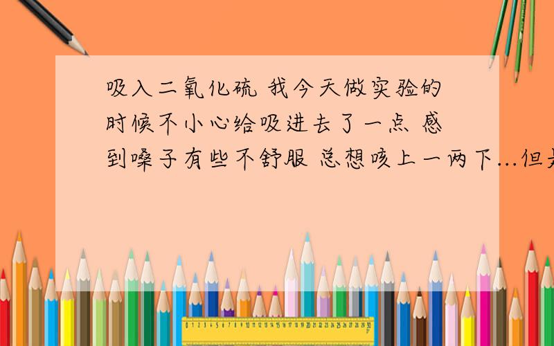 吸入二氧化硫 我今天做实验的时候不小心给吸进去了一点 感到嗓子有些不舒服 总想咳上一两下...但是头不晕 有事吗?