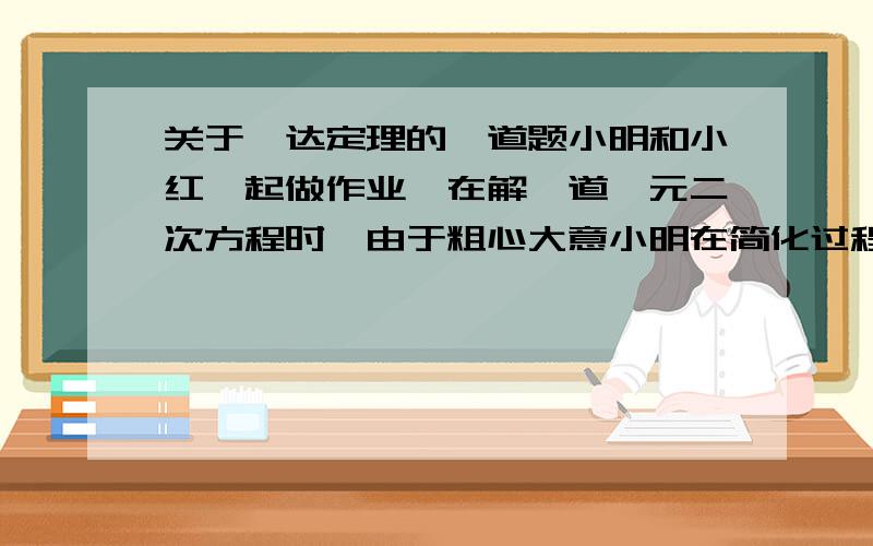 关于韦达定理的一道题小明和小红一起做作业,在解一道一元二次方程时,由于粗心大意小明在简化过程中写错了常数项,因而得方程的