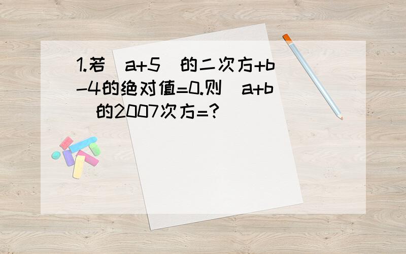 1.若（a+5）的二次方+b-4的绝对值=0.则(a+b)的2007次方=?