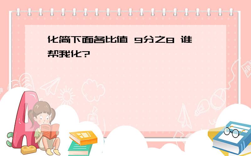 化简下面各比值 9分之8 谁帮我化?