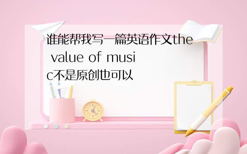 谁能帮我写一篇英语作文the value of music不是原创也可以