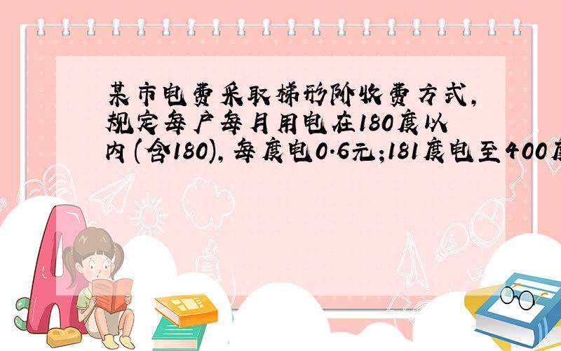 某市电费采取梯形阶收费方式,规定每户每月用电在180度以内(含180),每度电0.6元;181度电至400度,每度0.6