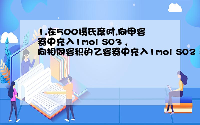 1.在500摄氏度时,向甲容器中充入1mol SO3 ,向相同容积的乙容器中充入1mol SO2 和0.5mol O2,