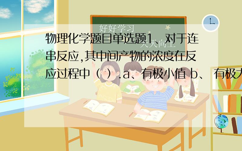 物理化学题目单选题1、对于连串反应,其中间产物的浓度在反应过程中（ ）.a、有极小值 b、 有极大值 c、 不发生变化