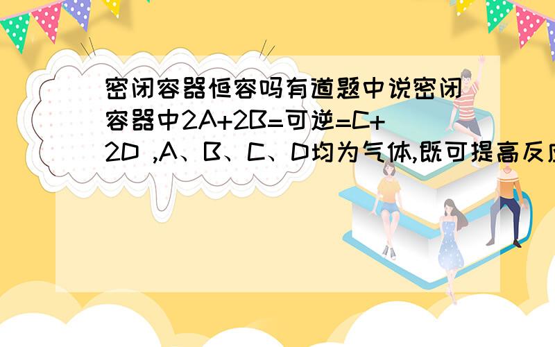 密闭容器恒容吗有道题中说密闭容器中2A+2B=可逆=C+2D ,A、B、C、D均为气体,既可提高反应速率又可提高A的转化