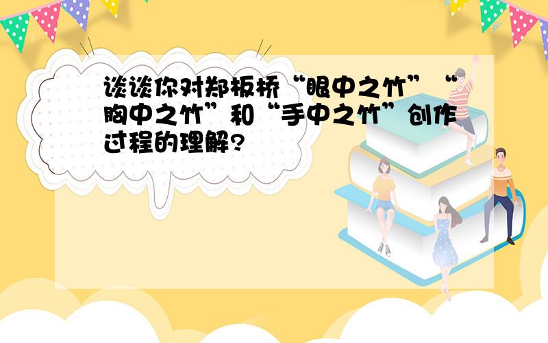 谈谈你对郑板桥“眼中之竹”“胸中之竹”和“手中之竹”创作过程的理解?