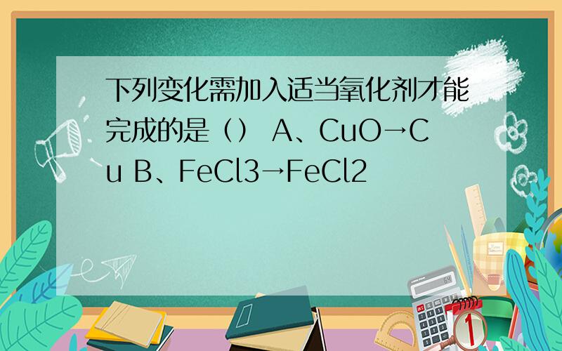 下列变化需加入适当氧化剂才能完成的是（） A、CuO→Cu B、FeCl3→FeCl2