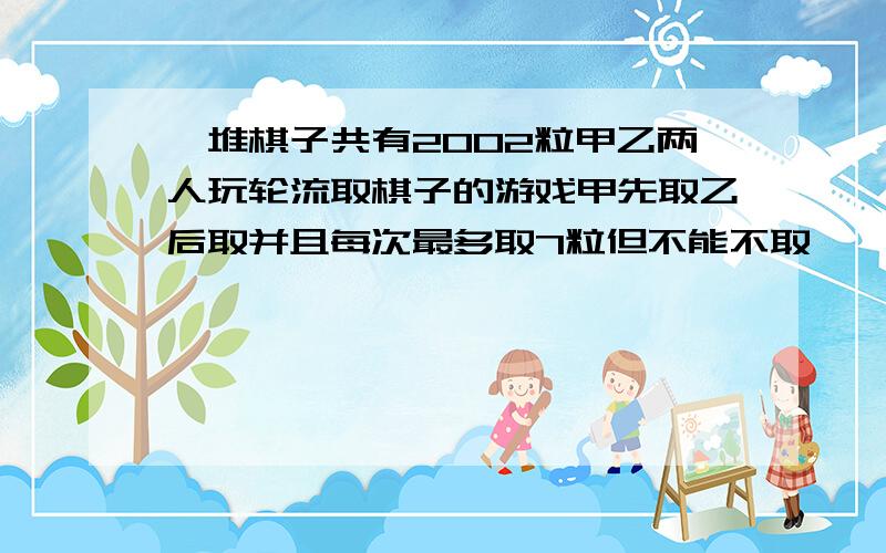 一堆棋子共有2002粒甲乙两人玩轮流取棋子的游戏甲先取乙后取并且每次最多取7粒但不能不取