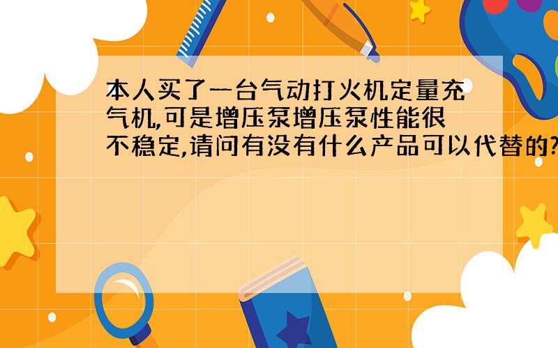 本人买了一台气动打火机定量充气机,可是增压泵增压泵性能很不稳定,请问有没有什么产品可以代替的?