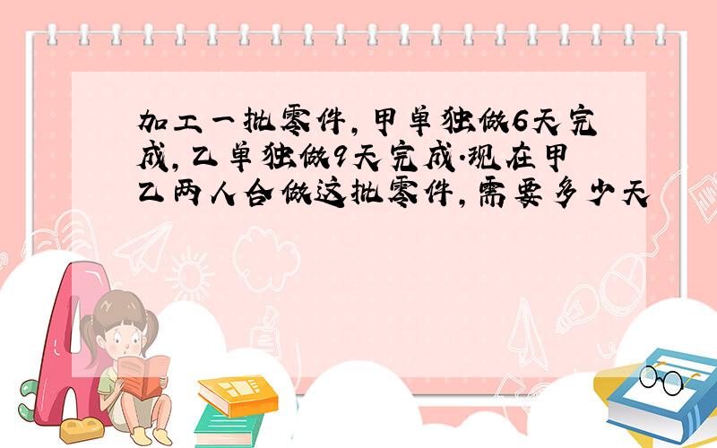 加工一批零件,甲单独做6天完成,乙单独做9天完成.现在甲乙两人合做这批零件,需要多少天