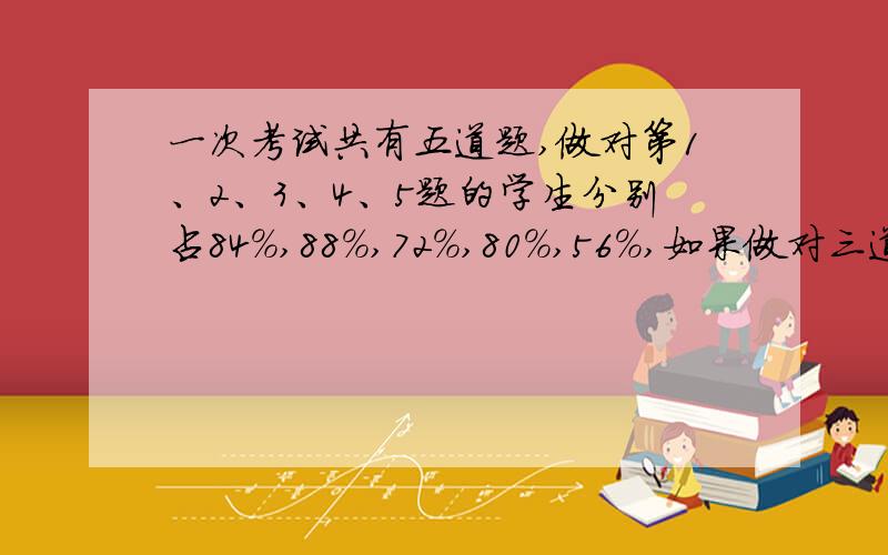 一次考试共有五道题,做对第1、2、3、4、5题的学生分别占84％,88％,72％,80％,56％,如果做对三道题或