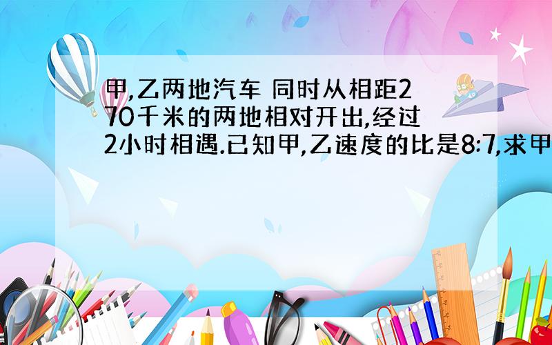 甲,乙两地汽车 同时从相距270千米的两地相对开出,经过2小时相遇.已知甲,乙速度的比是8:7,求甲车每小时行