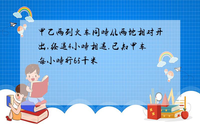 甲乙两列火车同时从两地相对开出,经过4小时相遇.已知甲车每小时行65千米