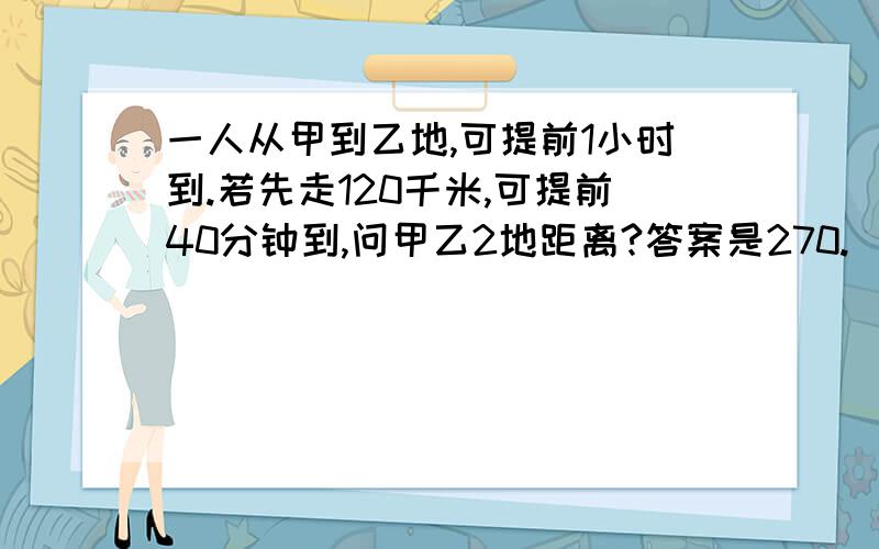 一人从甲到乙地,可提前1小时到.若先走120千米,可提前40分钟到,问甲乙2地距离?答案是270.