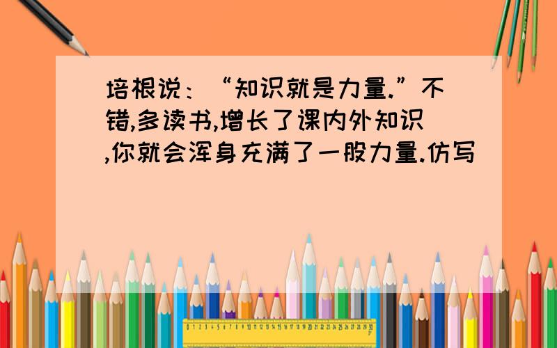 培根说：“知识就是力量.”不错,多读书,增长了课内外知识,你就会浑身充满了一股力量.仿写