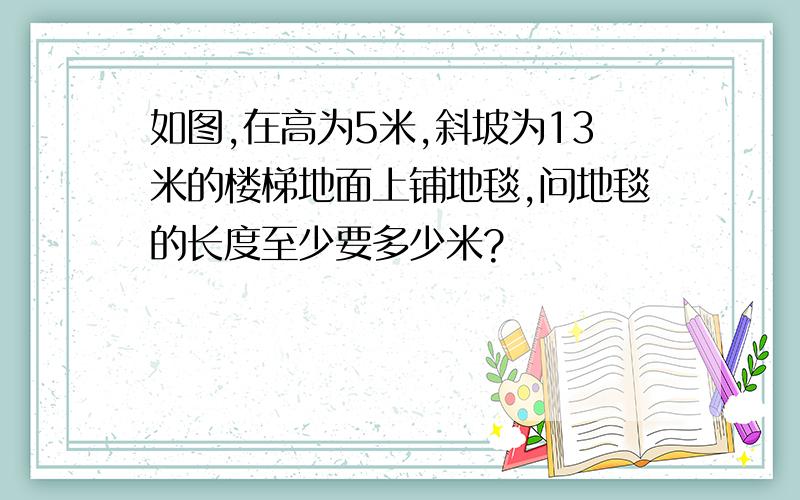 如图,在高为5米,斜坡为13米的楼梯地面上铺地毯,问地毯的长度至少要多少米?