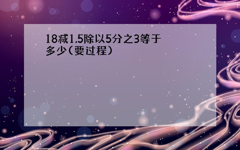 18减1.5除以5分之3等于多少(要过程)