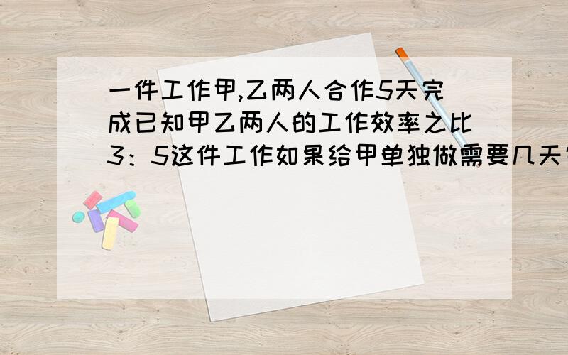 一件工作甲,乙两人合作5天完成已知甲乙两人的工作效率之比3：5这件工作如果给甲单独做需要几天完成?