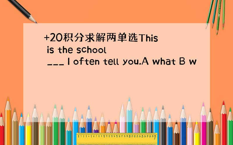 +20积分求解两单选This is the school ___ I often tell you.A what B w