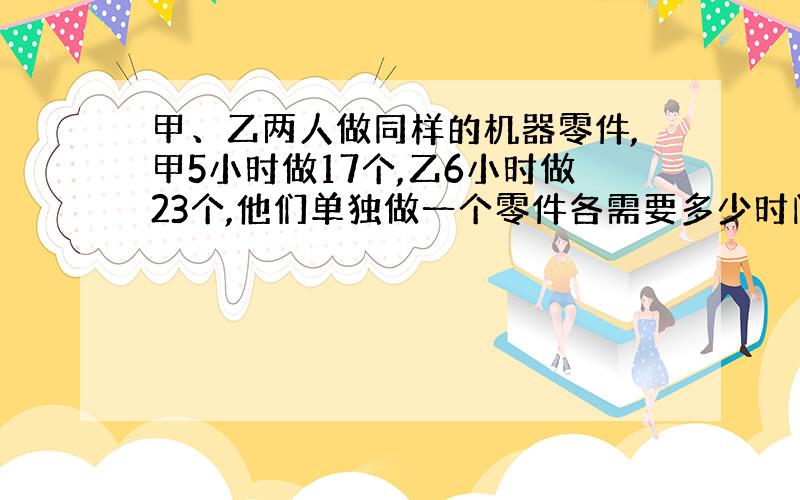 甲、乙两人做同样的机器零件,甲5小时做17个,乙6小时做23个,他们单独做一个零件各需要多少时间?谁做得快些?）