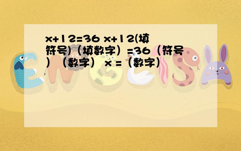 x+12=36 x+12(填符号)（填数字）=36（符号）（数字） x =（数字）