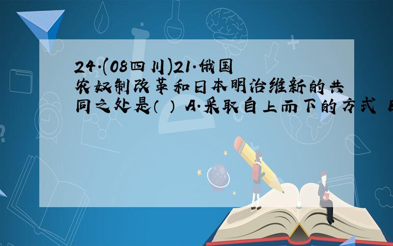 24.(08四川)21．俄国农奴制改革和日本明治维新的共同之处是（ ） A.采取自上而下的方式 B.优先