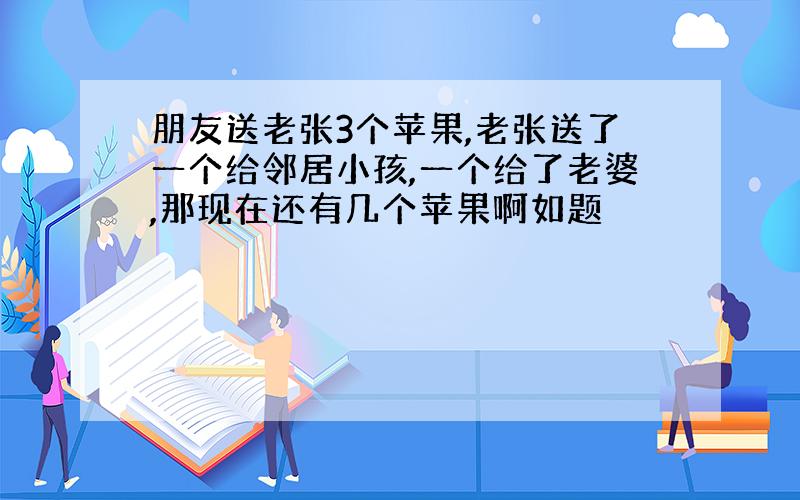 朋友送老张3个苹果,老张送了一个给邻居小孩,一个给了老婆,那现在还有几个苹果啊如题