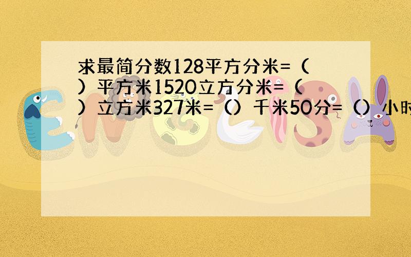 求最简分数128平方分米=（）平方米1520立方分米=（）立方米327米=（）千米50分=（）小时2500克=)(千克