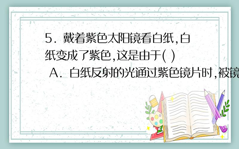 5．戴着紫色太阳镜看白纸,白纸变成了紫色,这是由于( ) A．白纸反射的光通过紫色镜片时,被镜片染上了紫