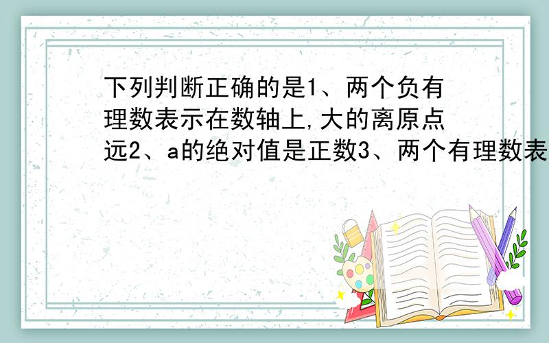 下列判断正确的是1、两个负有理数表示在数轴上,大的离原点远2、a的绝对值是正数3、两个有理数表示在数轴上,绝对值大的离原