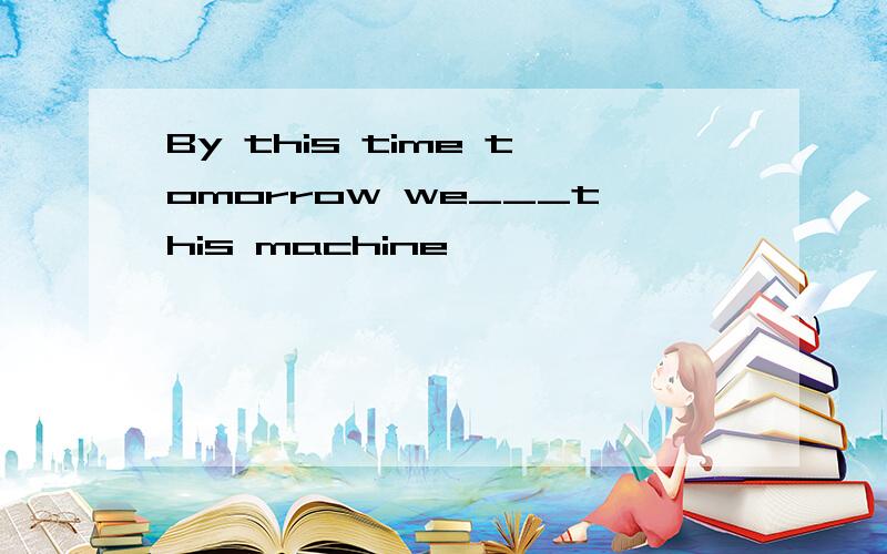 By this time tomorrow we___this machine,