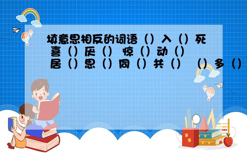 填意思相反的词语（）入（）死 喜（）厌（） 惊（）动（） 居（）思（）同（）共（） （）多（）少