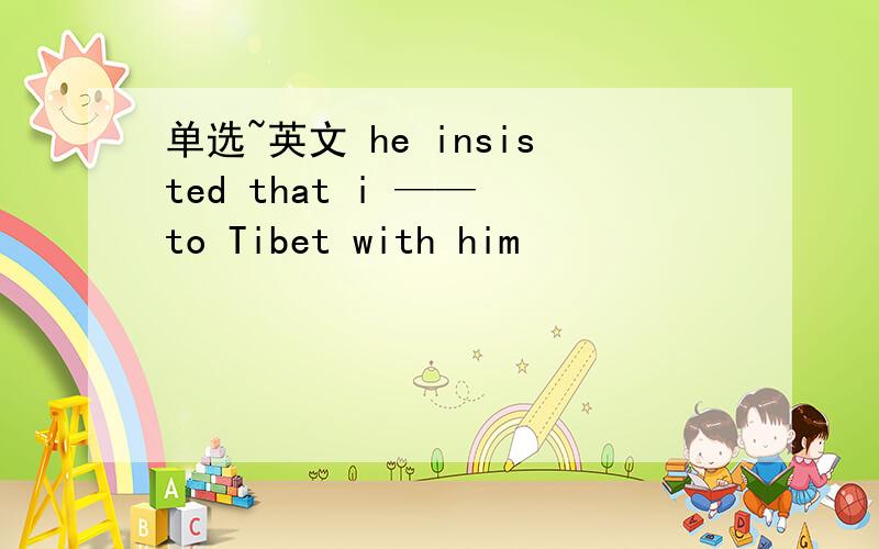 单选~英文 he insisted that i —— to Tibet with him