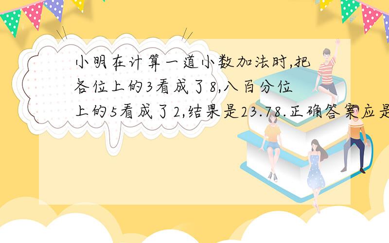 小明在计算一道小数加法时,把各位上的3看成了8,八百分位上的5看成了2,结果是23.78.正确答案应是多少?