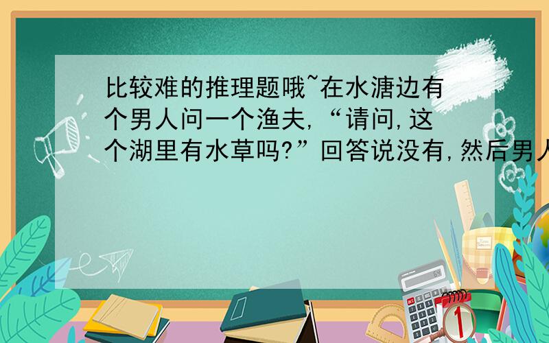 比较难的推理题哦~在水溏边有个男人问一个渔夫,“请问,这个湖里有水草吗?”回答说没有,然后男人就跳河自杀了.为什么?这个