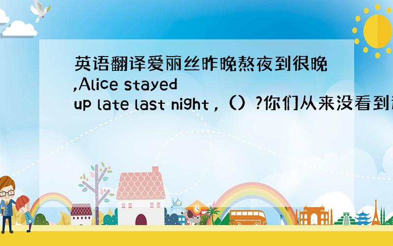 英语翻译爱丽丝昨晚熬夜到很晚,Alice stayed up late last night ,（）?你们从来没看到过这