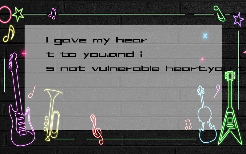 I gave my heart to you.and is not vulnerable heart.you these